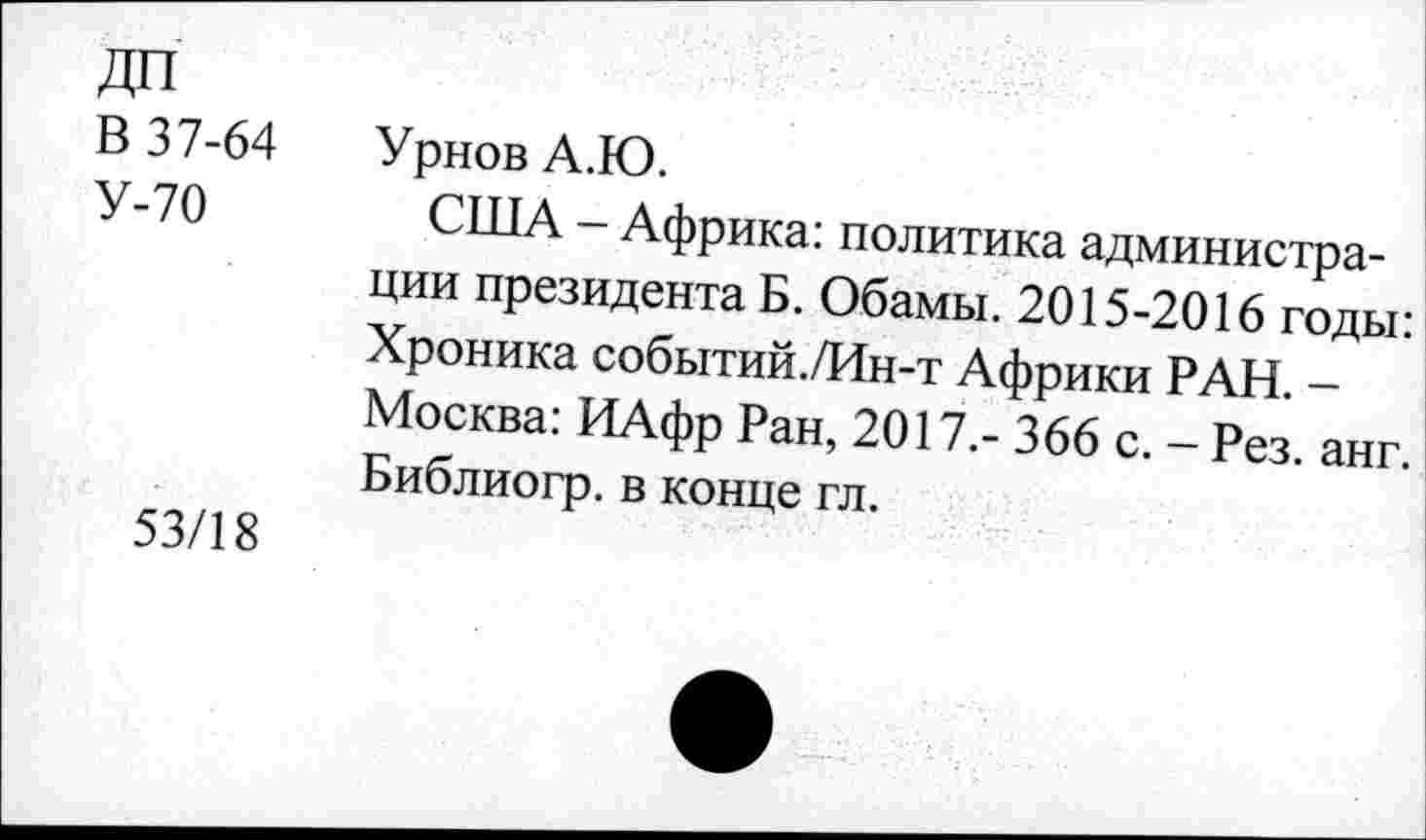 ﻿В 37-64
У-70
53/18
Урнов А.Ю.
США - Африка: политика администрации президента Б. Обамы. 2015-2016 годы: Хроника событий./Ин-т Африки РАН. -Москва: ИАфр Ран, 2017.- 366 с. - Рез. анг. Библиогр. в конце гл.